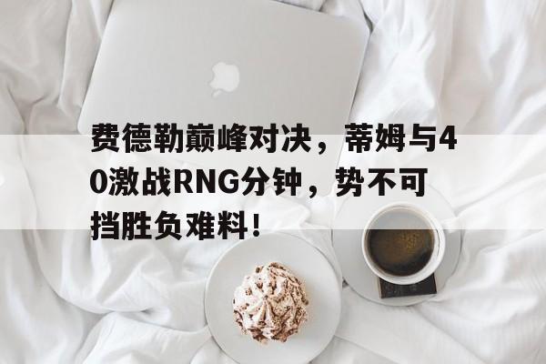  费德勒巅峰对决，蒂姆与40激战RNG分钟，势不可挡胜负难料！-开云体育最新排名